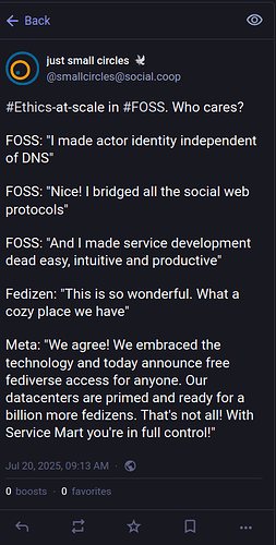 #Ethics-at-scale in #FOSS. Who cares? FOSS: "I made actor identity independent of DNS". FOSS: "Nice! I bridged all the social web protocols". FOSS: "And I made service development dead easy, intuitive and productive". Fedizen: "This is so wonderful. What a cozy place we have". Meta: "We agree! We embraced the technology and today announce free fediverse access for anyone. Our datacenters are primed and ready for a billion more fedizens. That's not all! With Service Mart you're in full control!"