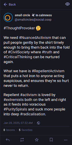 ThoughtProvoker. We need NuancedActivism that can pull people gently by the shirt timely enough to bring them back into the fold of Civil Society where truth and Critical Thinking can be nurtured again. What we have is Repellent Activism that puts a hot iron to anyone acting suspicious, and ensures they're so hurt never to return. Repellent activism is loved by extremists both on the left and right as it feeds into voracious Purity Spirals and suck more people into deep radicalisation.